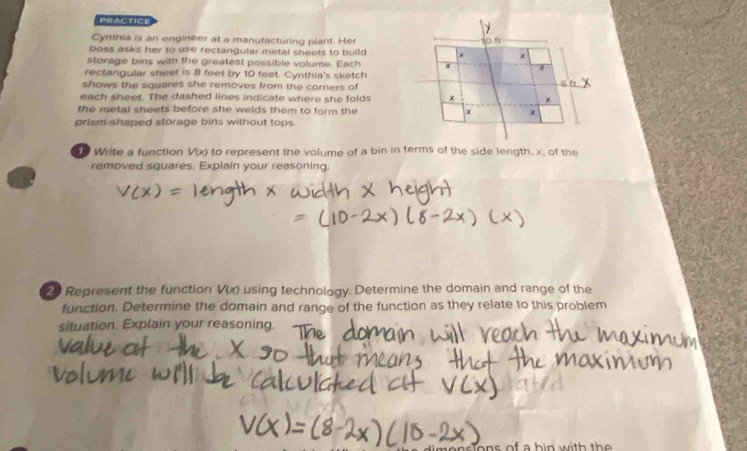 PRACTICh 
Cynthia is an engineer at a manufacturing plant. Her 
boss asks her to use rectangular metal sheets to build x + 
storage bins with the greatest possible volume. Each x
rectangular sheet is 8 feet by 10 feet. Cynthia's sketch 
shows the squares she removes from the corers of 
al 
each sheet. The dashed lines indicate where she folds x + 
the metal sheets before she welds them to form the + 
prism-shaped storage bins without tops. 
50 Write a function V(x) to represent the volume of a bin in terms of the side length, x. of the 
removed squares. Explain your reasoning. 
20 Represent the function V(x) using technology. Determine the domain and range of the 
function. Determine the domain and range of the function as they relate to this problem 
situation. Explain your reasoning.