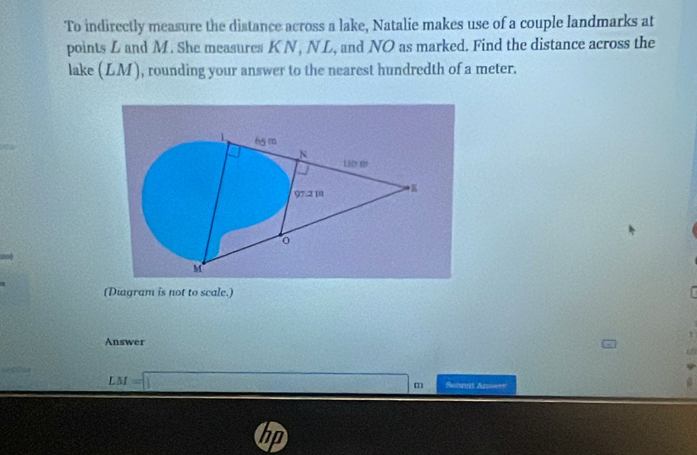 To indirectly measure the distance across a lake, Natalie makes use of a couple landmarks at 
points L and M. She measures K N, NL, and NO as marked. Find the distance across the 
lake (LM), rounding your answer to the nearest hundredth of a meter. 
(Diagram is not to scale.) 
Answer 
(2)
LM=□ m Submit Anweer 
hp