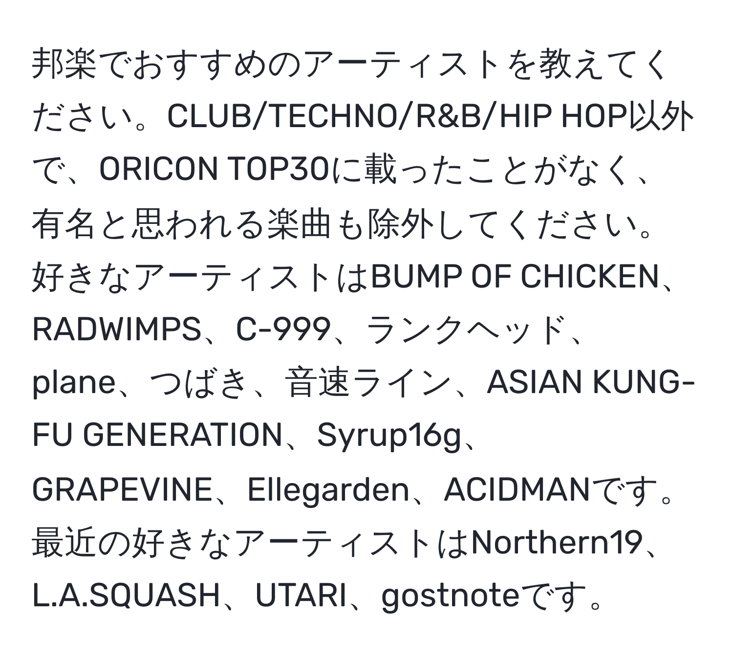 邦楽でおすすめのアーティストを教えてください。CLUB/TECHNO/R&B/HIP HOP以外で、ORICON TOP30に載ったことがなく、有名と思われる楽曲も除外してください。好きなアーティストはBUMP OF CHICKEN、RADWIMPS、C-999、ランクヘッド、plane、つばき、音速ライン、ASIAN KUNG-FU GENERATION、Syrup16g、GRAPEVINE、Ellegarden、ACIDMANです。最近の好きなアーティストはNorthern19、L.A.SQUASH、UTARI、gostnoteです。