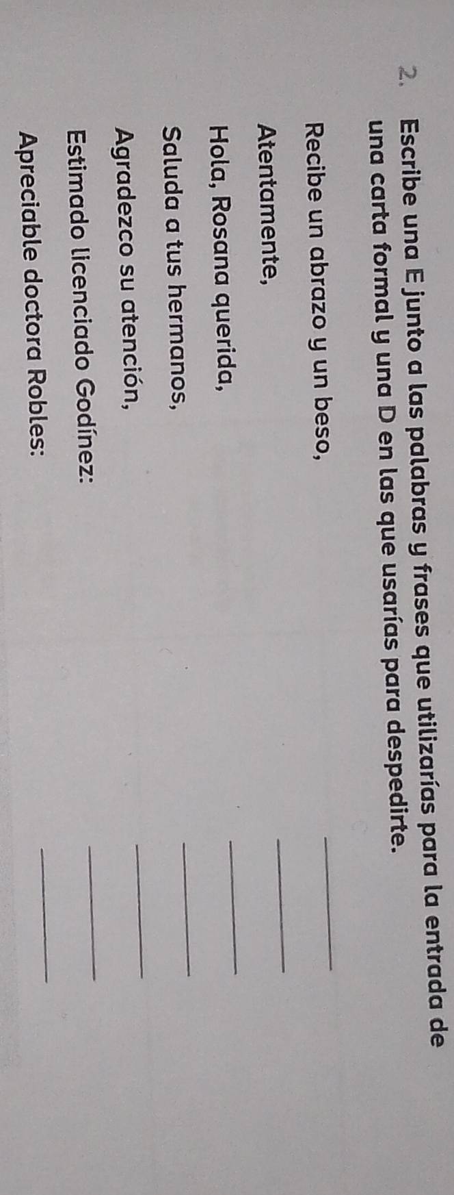 Escribe una E junto a las palabras y frases que utilizarías para la entrada de 
una carta formal y una D en las que usarías para despedirte. 
Recibe un abrazo y un beso, 
_ 
Atentamente, 
_ 
Hola, Rosana querida, 
_ 
Saluda a tus hermanos, 
_ 
Agradezco su atención, 
_ 
Estimado licenciado Godínez: 
_ 
Apreciable doctora Robles: 
_