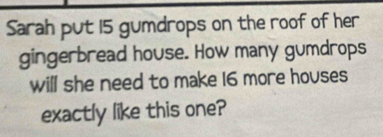 Sarah put 15 gumdrops on the roof of her 
gingerbread house. How many gumdrops 
will she need to make 16 more houses 
exactly like this one?