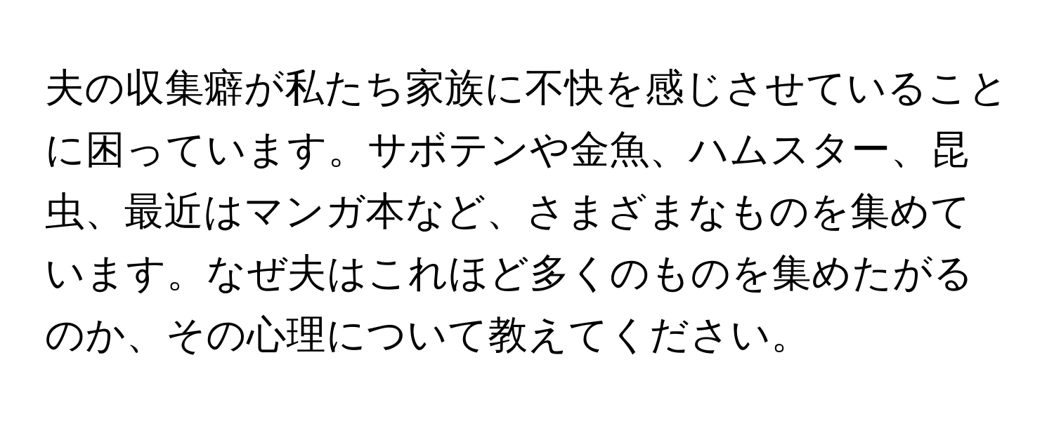 夫の収集癖が私たち家族に不快を感じさせていることに困っています。サボテンや金魚、ハムスター、昆虫、最近はマンガ本など、さまざまなものを集めています。なぜ夫はこれほど多くのものを集めたがるのか、その心理について教えてください。