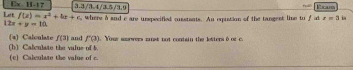 Ex H-17 3.3/3.4/3.5/3.9 Exam 
Let f(x)=x^2+bx+c , where b and c are unspecified constants. An equation of the tangent line to f at r=3 is
12x+y=10. 
(a) Calculate f(3) and f'(3). Your answers must not contain the letters b or c. 
(b) Calculate the value of b. 
(c) Calculate the value of c.