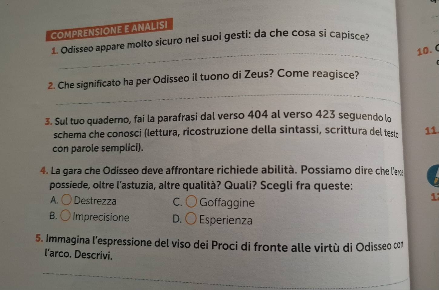 COMPRENSIONE E ANALISI
1. Odisseo appare molto sicuro nei suoi gesti: da che cosa si capisce?
_10. C
_
2. Che significato ha per Odisseo il tuono di Zeus? Come reagisce?
3. Sul tuo quaderno, fai la parafrasi dal verso 404 al verso 423 seguendo lo
schema che conosci (lettura, ricostruzione della sintassi, scrittura del testo 11
con parole semplici).
4. La gara che Odisseo deve affrontare richiede abilità. Possiamo dire che l'erœ
possiede, oltre l’astuzia, altre qualità? Quali? Scegli fra queste:
A. Destrezza C. Goffaggine
1
B. Imprecisione D. Esperienza
5. Immagina l’espressione del viso dei Proci di fronte alle virtù di Odisseo con
l’arco. Descrivi.
_