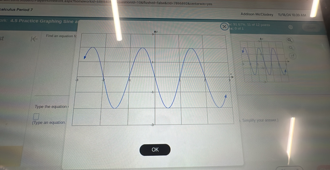 omew or: aspx?homeworkid=68 6 9 4 questionld=10&flushed=false&cId=7896892&centerwin=yes 
calculus Period 7 Addison McCloskey 11/18/24 10:39 AM 
ork: 4.5 Practice Graphing Sine a 91 67%, 11 of 12 points 
1 
st 
Find an equ 
Type the equatio 
(Type an equation Simplify your answer.) 
OK