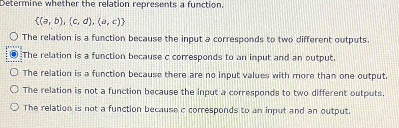 Determine whether the relation represents a function.
 (a,b),(c,d),(a,c)
The relation is a function because the input a corresponds to two different outputs.
The relation is a function because c corresponds to an input and an output.
The relation is a function because there are no input values with more than one output.
The relation is not a function because the input a corresponds to two different outputs.
The relation is not a function because c corresponds to an input and an output.