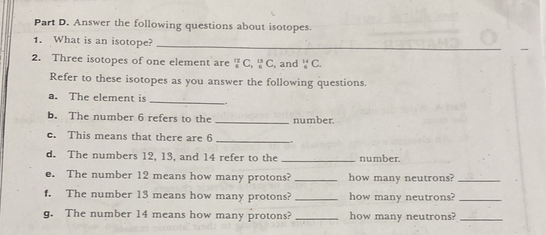 Answer the following questions about isotopes. 
1. What is an isotope?_ 
2. Three isotopes of one element are _6^(12)C, _6^(13)C , and _6^(14)C. 
Refer to these isotopes as you answer the following questions. 
_ 
a. The element is 
. 
b. The number 6 refers to the _number. 
c. This means that there are 6 _ 
. 
d. The numbers 12, 13, and 14 refer to the _number. 
e. The number 12 means how many protons? _how many neutrons?_ 
f. The number 13 means how many protons? _how many neutrons?_ 
g. The number 14 means how many protons? _how many neutrons?_