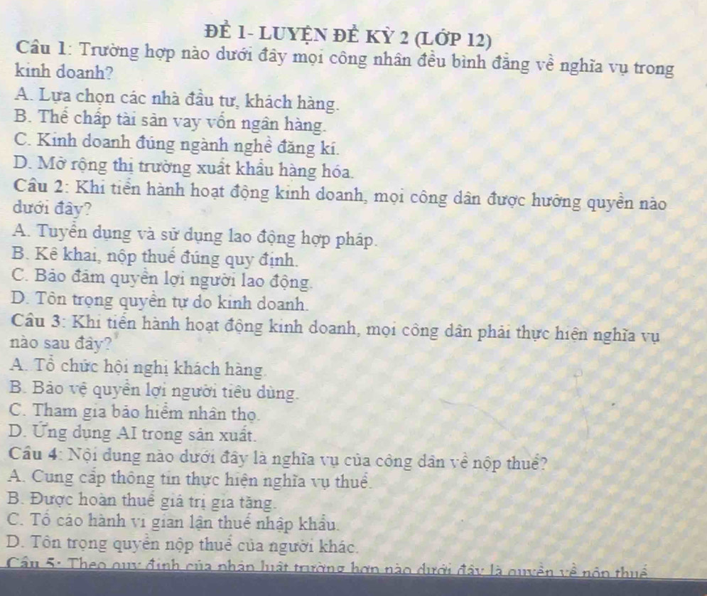 đÈ 1- LUYỆN ĐÊ KỲ 2 (Lớp 12)
Cầu 1: Trường hợp nào dưới đây mọi công nhân đều bình đẳng về nghĩa vụ trong
kinh doanh?
A. Lựa chọn các nhà đầu tư, khách hàng.
B. Thể chấp tài sản vay vốn ngân hàng.
C. Kinh doanh đúng ngành nghề đăng kí.
D. Mở rộng thị trường xuất khẩu hàng hóa.
Câu 2: Khi tiển hành hoạt động kinh doanh, mọi công dân được hưởng quyền nào
đưới đây?
A. Tuyển dụng và sử dụng lao động hợp pháp.
B. Kê khai, nộp thuế đúng quy định.
C. Bảo đảm quyển lợi người lao động.
D. Tôn trọng quyền tự do kinh doanh.
Cầu 3: Khi tiến hành hoạt động kinh doanh, mọi công dân phải thực hiện nghĩa vụ
nào sau đây?
A. Tổ chức hội nghị khách hàng
B. Bảo vệ quyền lợi người tiêu dùng.
C. Tham gia bảo hiểm nhân thọ.
D. Ứng dụng AI trong sản xuất.
Cầu 4: Nội dung nào dưới đây là nghĩa vụ của công dân về nộp thuể?
A. Cung cấp thông tin thực hiện nghĩa vụ thuể.
B. Được hoàn thuế giá trị gia tăng.
C. Tổ cáo hành vi gian lận thuế nhập khẩu.
D. Tôn trọng quyển nộp thuể của người khác.
Cầu 5: Theo quy định của phân luật trường hơn nào dưới đây là quyền về nôn thuế