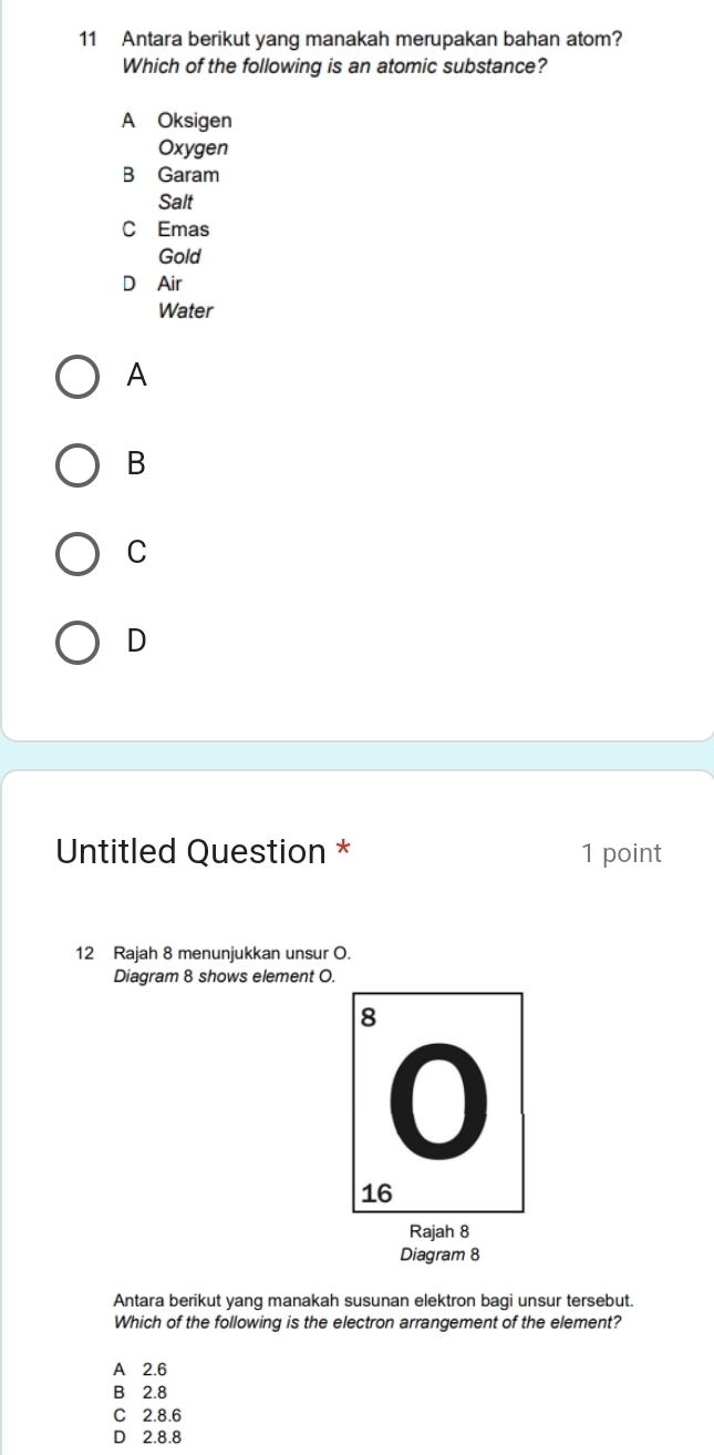 Antara berikut yang manakah merupakan bahan atom?
Which of the following is an atomic substance?
A Oksigen
Oxygen
B Garam
Salt
C Emas
Gold
D Air
Water
A
B
C
D
Untitled Question * 1 point
12 Rajah 8 menunjukkan unsur O.
Diagram 8 shows element O.
Rajah 8
Diagram 8
Antara berikut yang manakah susunan elektron bagi unsur tersebut.
Which of the following is the electron arrangement of the element?
A 2.6
B 2.8
C 2.8.6
D 2.8.8