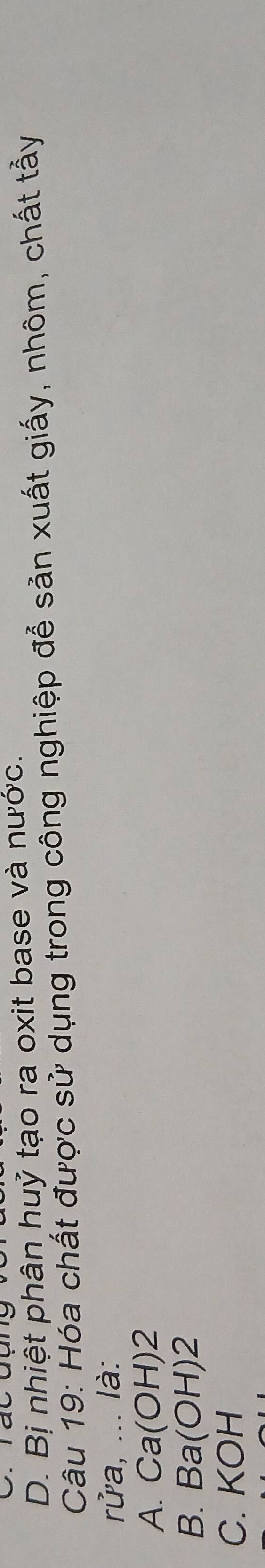 D. Bị nhiệt phân huỷ tạo ra oxit base và nước.
Câu 19: Hóa chất được sử dụng trong công nghiệp để sản xuất giấy, nhôm, chất tẩy
rửa, ... là:
A. Ca(OH) 2
B. Ba(OH) 2
C. KOH