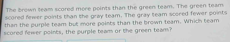 The brown team scored more points than the green team. The green team 
scored fewer points than the gray team. The gray team scored fewer points 
than the purple team but more points than the brown team. Which team 
scored fewer points, the purple team or the green team?