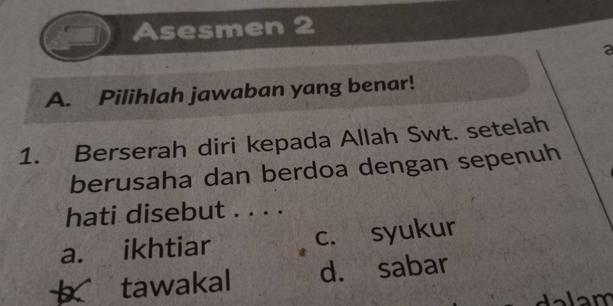 Asesmen 2
2
A. Pilihlah jawaban yang benar!
1. Berserah diri kepada Allah Swt. setelah
berusaha dan berdoa dengan sepenuh
hati disebut . . . .
a. ikhtiar
c. syukur
tawakal d. sabar