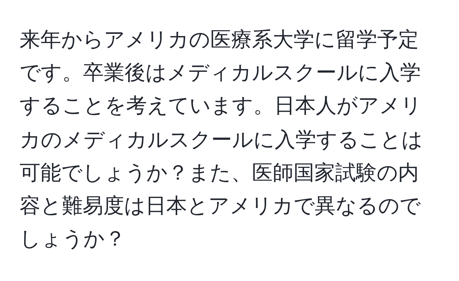 来年からアメリカの医療系大学に留学予定です。卒業後はメディカルスクールに入学することを考えています。日本人がアメリカのメディカルスクールに入学することは可能でしょうか？また、医師国家試験の内容と難易度は日本とアメリカで異なるのでしょうか？