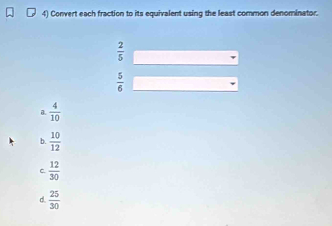 Convert each fraction to its equivalent using the least common denominator.
 2/5 
 5/6 
a.  4/10 
b.  10/12 
C.  12/30 
d.  25/30 