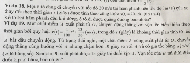 den thời diêm t=frac 2(s). 
Ví dụ 18. Một ô tô đang di chuyển với tốc độ 20 m/s thì hãm phanh nên tốc độ (m/s) của xe 
thay đổi theo thời gian / (giây) được tính theo công thức v(t)=20-5t(0≤ t≤ 4). 
Kể từ khi hãm phanh đến khi dừng, ô tô đi được quãng đường bao nhiêu? 
Ví dụ 19. Một chất điểm A xuất phát từ O, chuyển động thắng với vận tốc biển thiên theo 
thời gian bởi quy luật v(t)= 1/100 t^2+ 13/30 t(m/s) , trong đó 7 (giây) là khoảng thời gian tính từ lúc 
A bắt đầu chuyển động. Từ trạng thái nghi, một chất điểm B cũng xuất phát từ O, chuyển 
động thăng cùng hướng với A nhưng chậm hơn 10 giây so với A và có gia tốc bằng đ (m/s^2
(a là hằng số). Sau khi B xuất phát được 15 giây thì đuổi kịp A. Vận tốc của B tại thời điển 
đuồi kjp 4 bằng bao nhiêu?