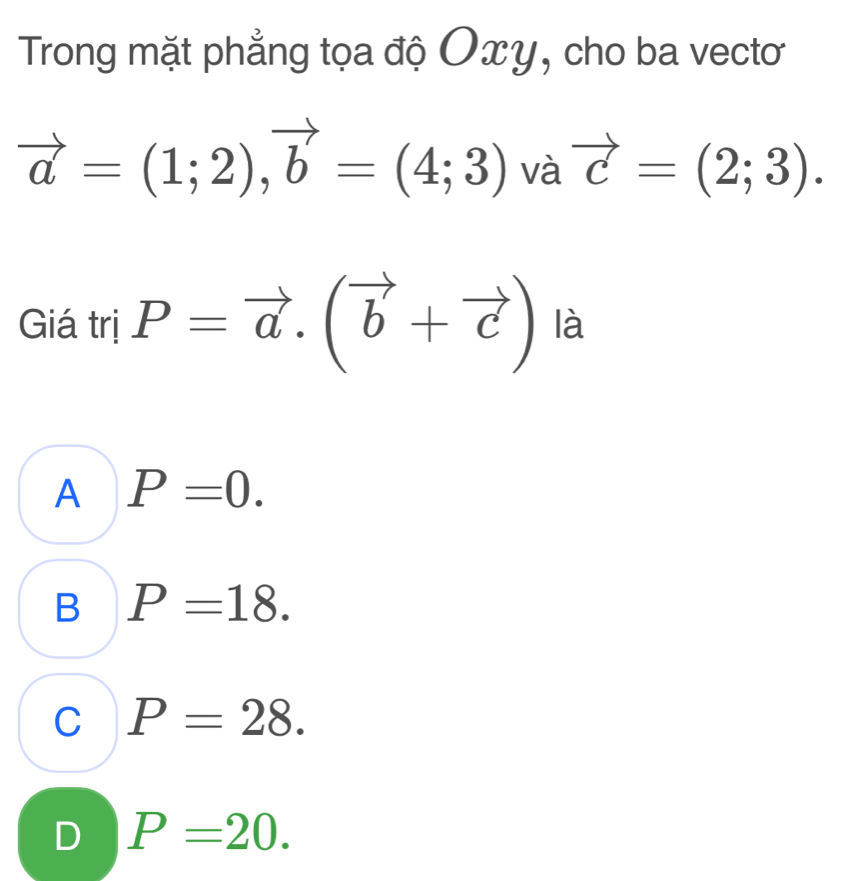 Trong mặt phẳng tọa độ Oxy, cho ba vectơ
vector a=(1;2), vector b=(4;3) và vector c=(2;3). 
Giá trị P=vector a.(vector b+vector c) là
A P=0.
B P=18.
C P=28.
D P=20.