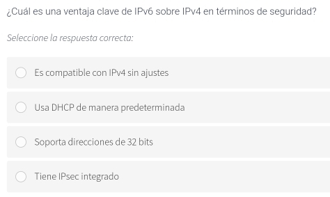 ¿Cuál es una ventaja clave de IPv6 sobre IPv4 en términos de seguridad?
Seleccione la respuesta correcta:
Es compatible con IPv4 sin ajustes
Usa DHCP de manera predeterminada
Soporta direcciones de 32 bits
Tiene IPsec integrado