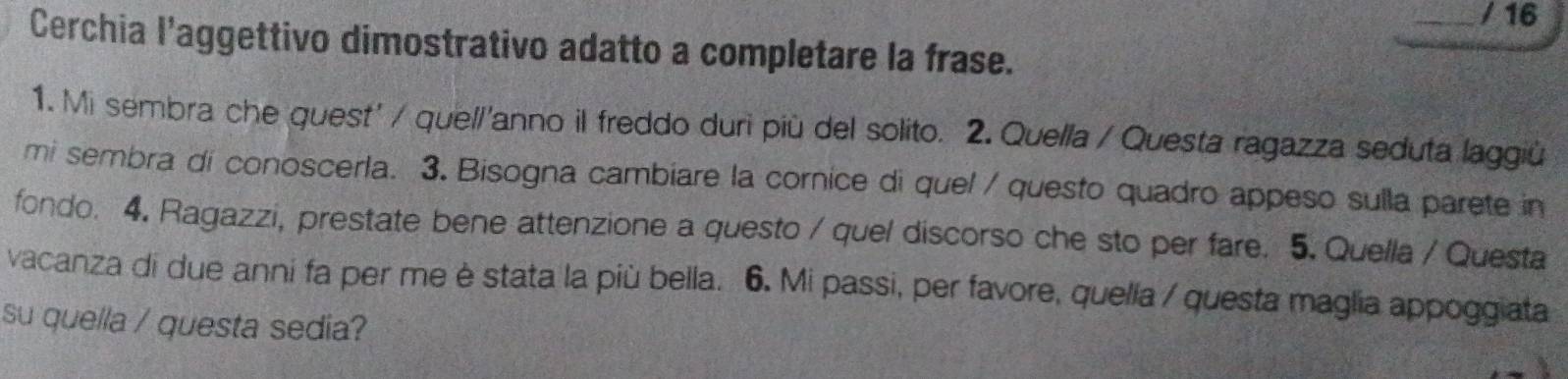 Cerchia l'aggettivo dimostrativo adatto a completare la frase. 
1. Mi sembra che quest' / quel/'anno il freddo duri più del solito. 2. Quella / Questa ragazza seduta laggiù 
mi sembra di conoscerla. 3. Bisogna cambiare la cornice di quel / questo quadro appeso sulla parete in 
fondo. 4. Ragazzi, prestate bene attenzione a questo / quel discorso che sto per fare. 5. Quella / Questa 
vacanza di due anni fa per me è stata la più bella. 6. Mi passi, per favore, quelía / questa maglia appoggiata 
su quella / questa sedia?