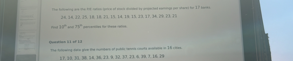 The following are the P/E ratios (price of stock divided by projected earings per share) for 17 banks.
24, 14, 22, 25, 18, 18, 21, 15, 14, 19, 15, 23, 17, 34, 29, 23, 21
Find 10^(th) and 75^(th) percentiles for these ratios. 
Question 11 of 12 
The following data give the numbers of public tennis courts available in 16 cities.
17, 10, 31, 38, 14, 36, 23, 9, 32, 37, 23, 6, 39, 7, 16, 29