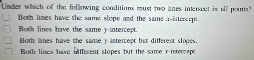 Under which of the following conditions must two lines intersect in all points?
Both lines have the same slope and the same x-intercept.
Both lines have the same y-intercept.
Both lines have the same y-intercept but different slopes.
Both lines have different slopes but the same x-intercept.