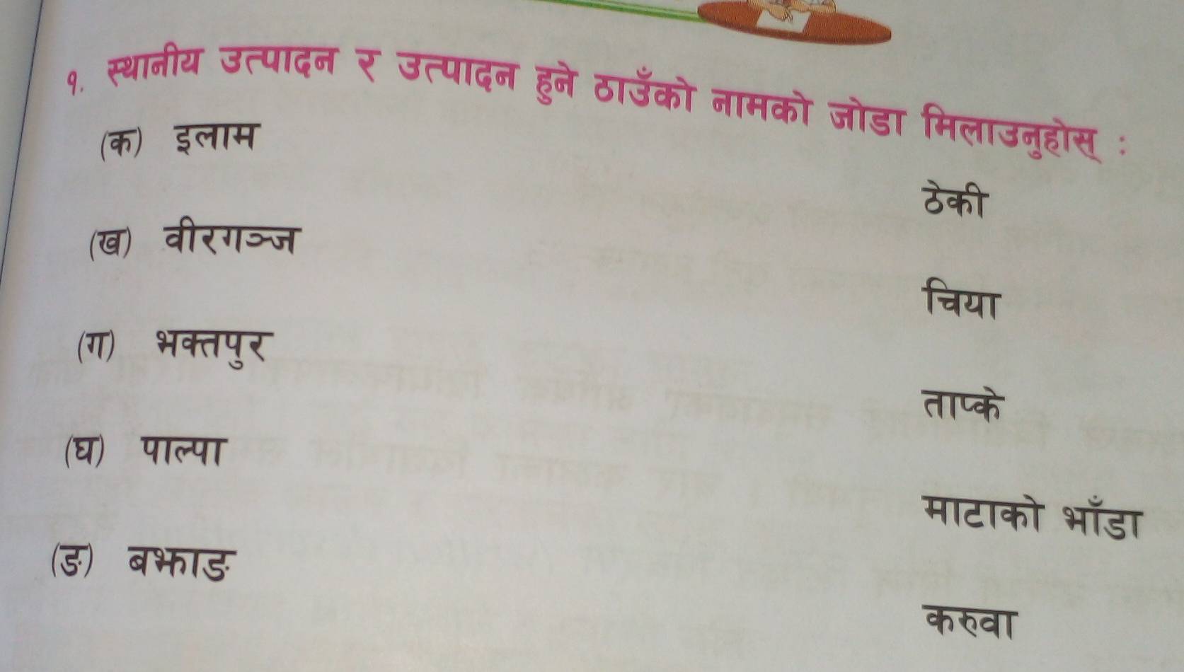 १. स्थानीय उत्पादन र उत्पादन हुने ठाउँको नामको जोडा मिलाउनुहोस् :
(क) इलाम
ठेकी
(ख) वीरगञ्ज
चिया
(ग) भक्तपुर
ताप्के
(घ)ॉ पाल्पा
माटाको भाँडा
(ड) बभाड
करवा