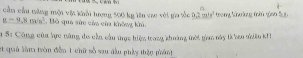 cần cầu nâng một vật khối lượng 500 kg lên cao với gia tốc 0,2m/s^2 trong khoảng thời gian 5s.
g=9,8m/s^2. Bỏ qua sức cản của không khí. 
u 5: Công của lực nâng do cần cầu thực hiện trong khoảng thời gian này là bao nhiêu kJ? 
et quả làm tròn đến 1 chữ số sau dầu phầy thập phân)