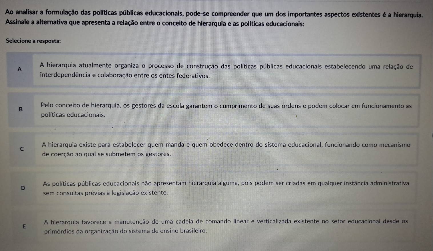 Ao analisar a formulação das políticas públicas educacionais, pode-se compreender que um dos importantes aspectos existentes é a hierarquia.
Assinale a alternativa que apresenta a relação entre o conceito de hierarquia e as políticas educacionais:
Selecione a resposta:
A A hierarquia atualmente organiza o processo de construção das políticas públicas educacionais estabelecendo uma relação de
interdependência e colaboração entre os entes federativos.
B Pelo conceito de hierarquia, os gestores da escola garantem o cumprimento de suas ordens e podem colocar em funcionamento as
políticas educacionais.
C A hierarquia existe para estabelecer quem manda e quem obedece dentro do sistema educacional, funcionando como mecanismo
de coerção ao qual se submetem os gestores.
As políticas públicas educacionais não apresentam hierarquia alguma, pois podem ser criadas em qualquer instância administrativa
D
sem consultas prévias à legislação existente.
E A hierarquia favorece a manutenção de uma cadeia de comando linear e verticalizada existente no setor educacional desde os
primórdios da organização do sistema de ensino brasileiro.