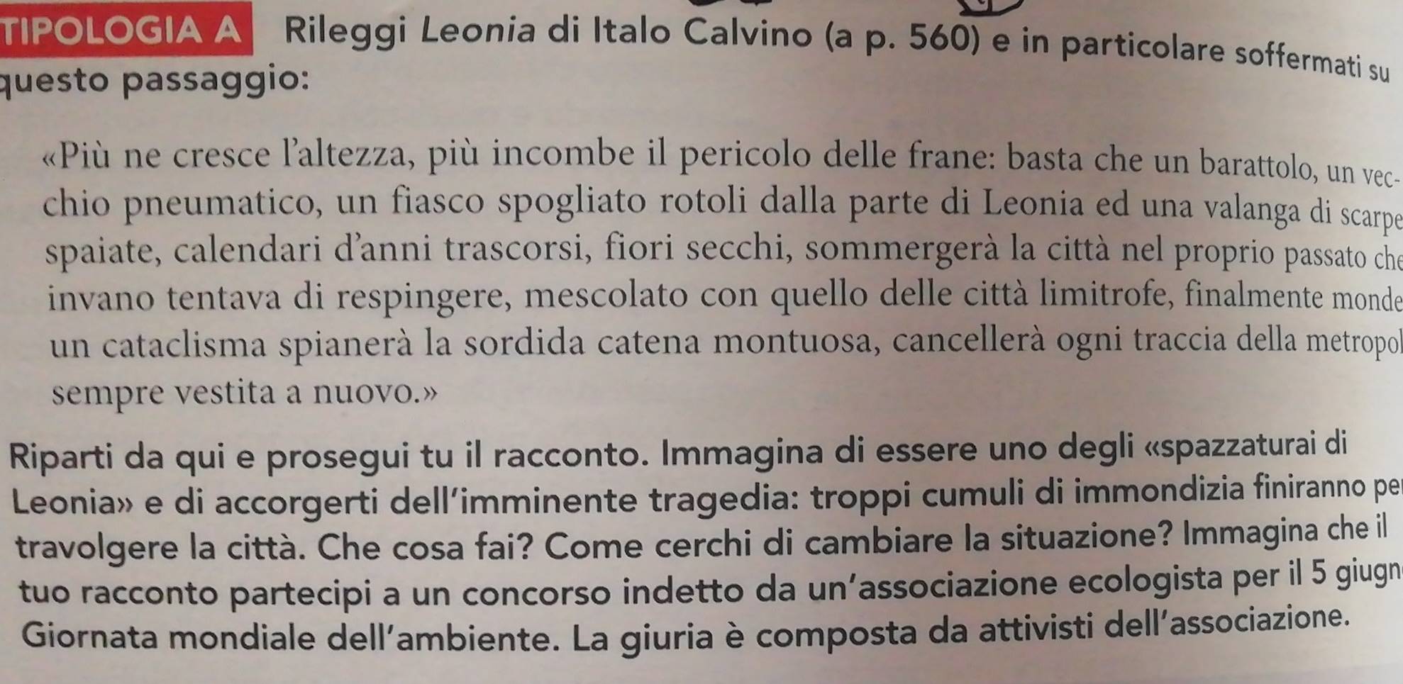 TIPOLOGIA A Rileggi Leonia di Italo Calvino (a p. 560) e in particolare soffermati su 
questo passaggio: 
«Più ne cresce l'altezza, più incombe il pericolo delle frane: basta che un barattolo, un vec- 
chio pneumatico, un fiasco spogliato rotoli dalla parte di Leonia ed una valanga di scarpeó 
spaiate, calendari d'anni trascorsi, fiori secchi, sommergerà la città nel proprio passato che 
invano tentava di respingere, mescolato con quello delle città limitrofe, finalmente monde 
un cataclisma spianerà la sordida catena montuosa, cancellerà ogni traccia della metropo 
sempre vestita a nuovo.» 
Riparti da qui e prosegui tu il racconto. Immagina di essere uno degli «spazzaturai di 
Leonia» e di accorgerti dell’imminente tragedia: troppi cumuli di immondizia finiranno pe 
travolgere la città. Che cosa fai? Come cerchi di cambiare la situazione? Immagina che il 
tuo racconto partecipi a un concorso indetto da un’associazione ecologista per il 5 giugn 
Giornata mondiale dell'ambiente. La giuria è composta da attivisti dell'associazione.