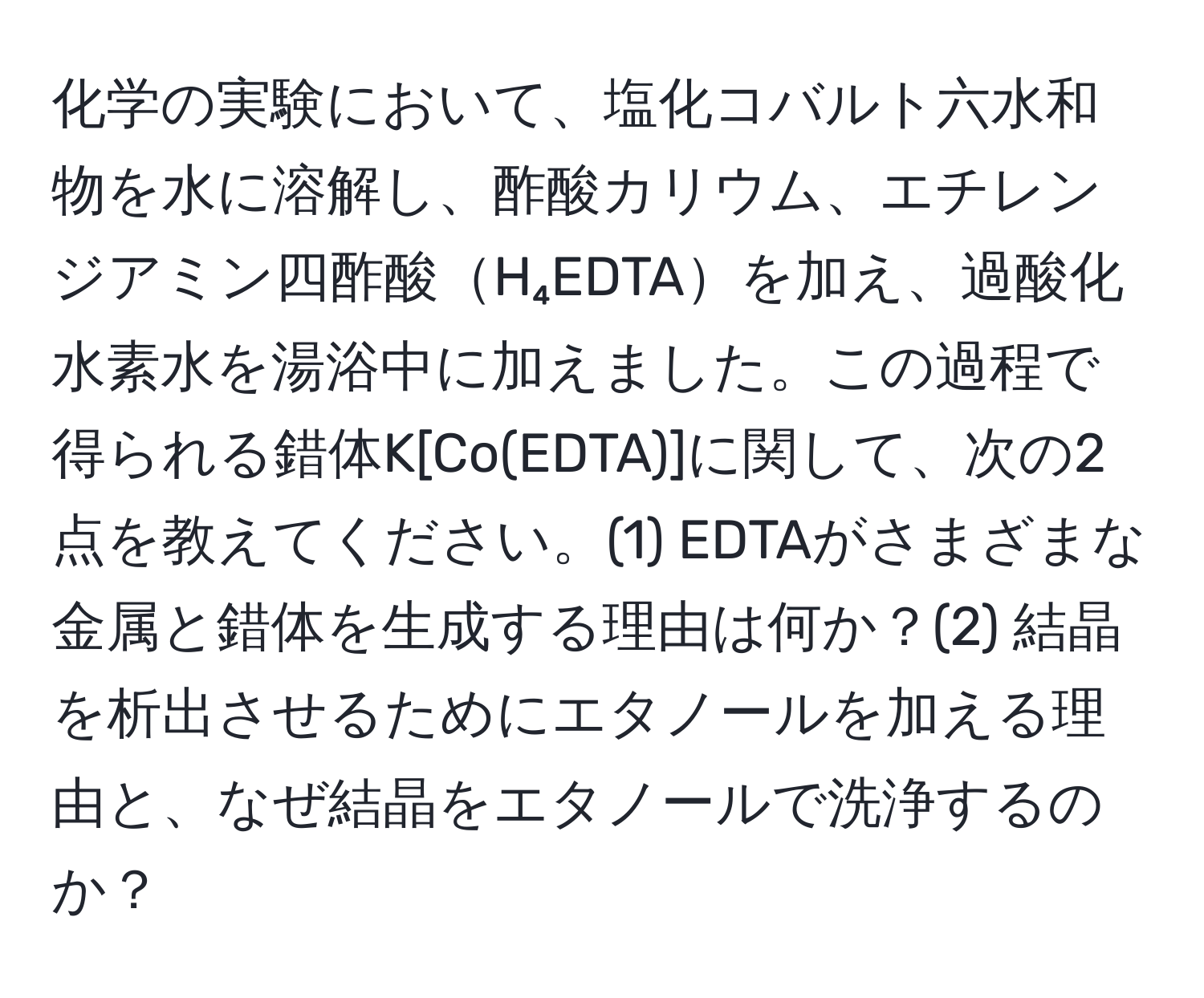 化学の実験において、塩化コバルト六水和物を水に溶解し、酢酸カリウム、エチレンジアミン四酢酸H₄EDTAを加え、過酸化水素水を湯浴中に加えました。この過程で得られる錯体K[Co(EDTA)]に関して、次の2点を教えてください。(1) EDTAがさまざまな金属と錯体を生成する理由は何か？(2) 結晶を析出させるためにエタノールを加える理由と、なぜ結晶をエタノールで洗浄するのか？