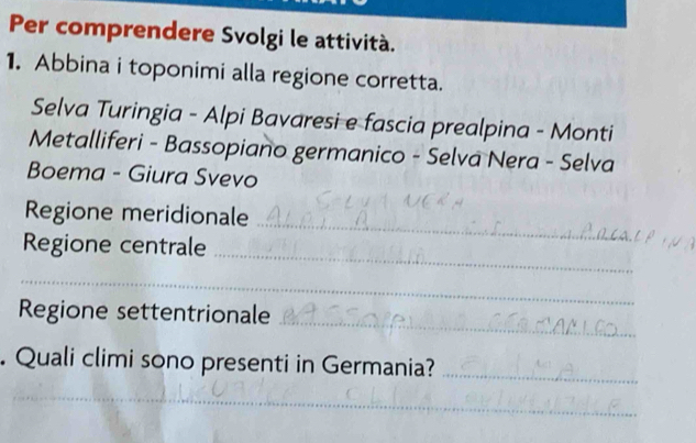 Per comprendere Svolgi le attività. 
1. Abbina i toponimi alla regione corretta. 
Selva Turingia - Alpi Bavaresi e fascia prealpina - Monti 
Metalliferi - Bassopiano germanico - Selva Nera - Selva 
Boema - Giura Svevo 
_ 
Regione meridionale 
_ 
Regione centrale 
_ 
_ 
Regione settentrionale 
. Quali climi sono presenti in Germania?_ 
_