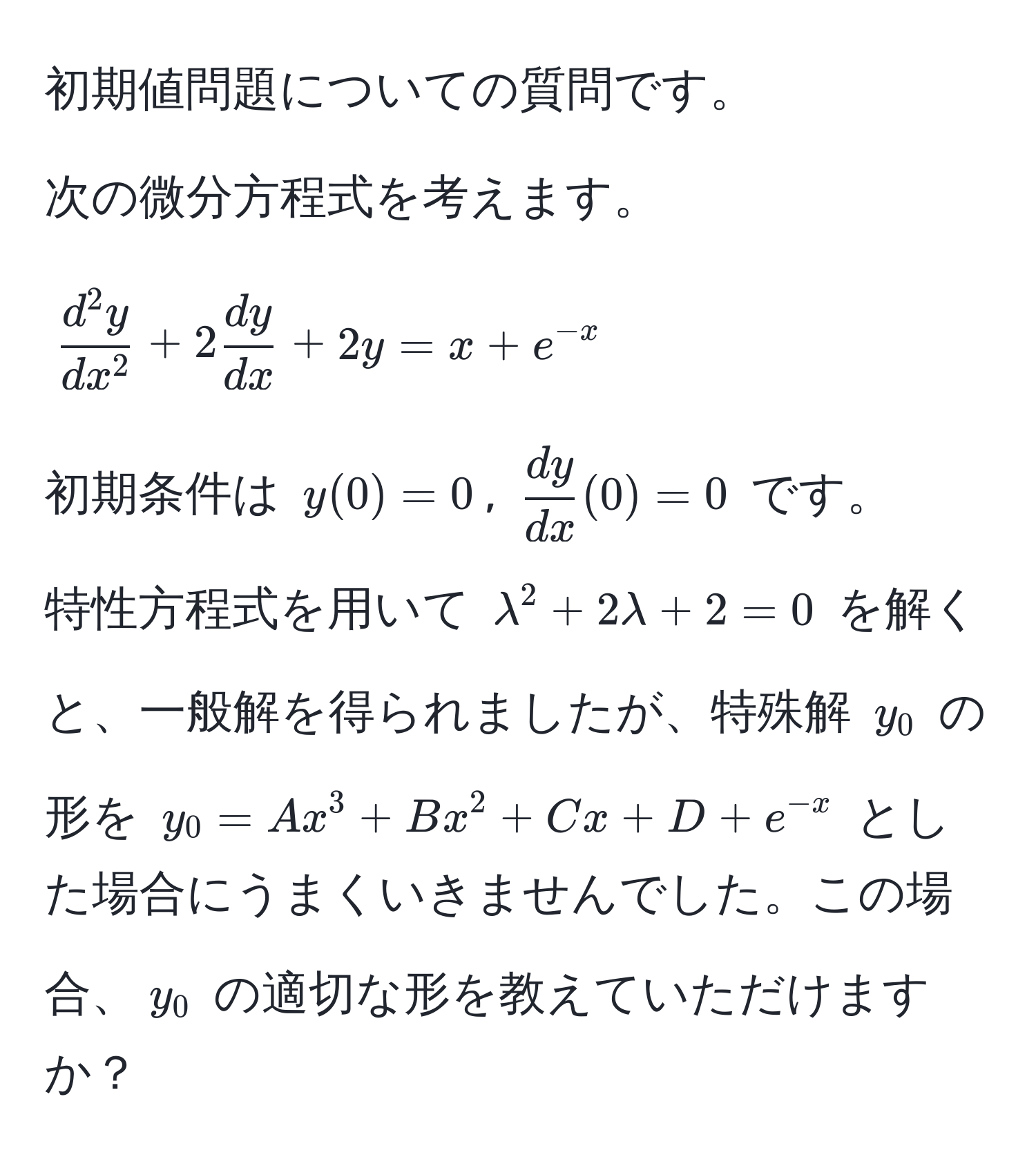 初期値問題についての質問です。

次の微分方程式を考えます。
[
fracd^(2y)dx^2 + 2 dy/dx  + 2y = x + e^(-x)
]
初期条件は $y(0) = 0$, $ dy/dx (0) = 0$ です。

特性方程式を用いて $lambda^(2 + 2lambda + 2 = 0$ を解くと、一般解を得られましたが、特殊解 $y_0$ の形を $y_0 = Ax^3 + Bx^2 + Cx + D + e^-x)$ とした場合にうまくいきませんでした。この場合、$y_0$ の適切な形を教えていただけますか？