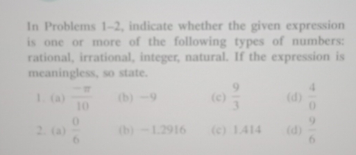 In Problems 1-2, indicate whether the given expression
is one or more of the following types of numbers:
rational, irrational, integer, natural. If the expression is
meaningless, so state.
1. (a)  (-π )/10  (b) -9 (c)  9/3  (d)  4/0 
2. (a)  0/6  (b) -1.2916 (c) 1.414 (d)  9/6 