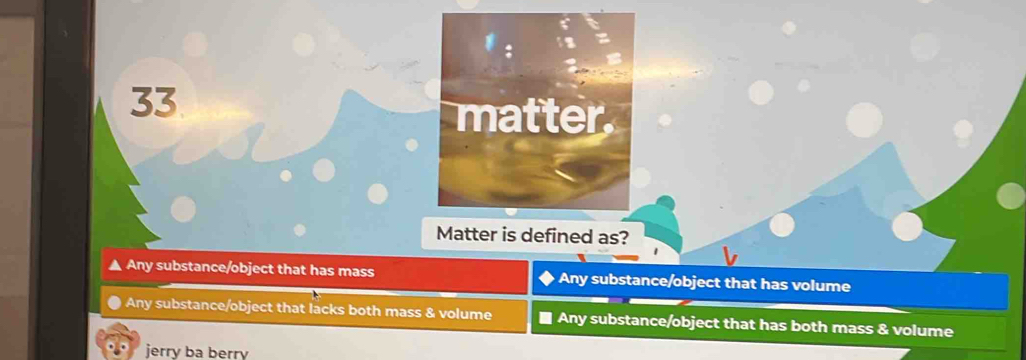 matter.
Matter is defined as?
▲ Any substance/object that has mass Any substance/object that has volume
Any substance/object that lacks both mass & volume ■ Any substance/object that has both mass & volume
jerry ba berry