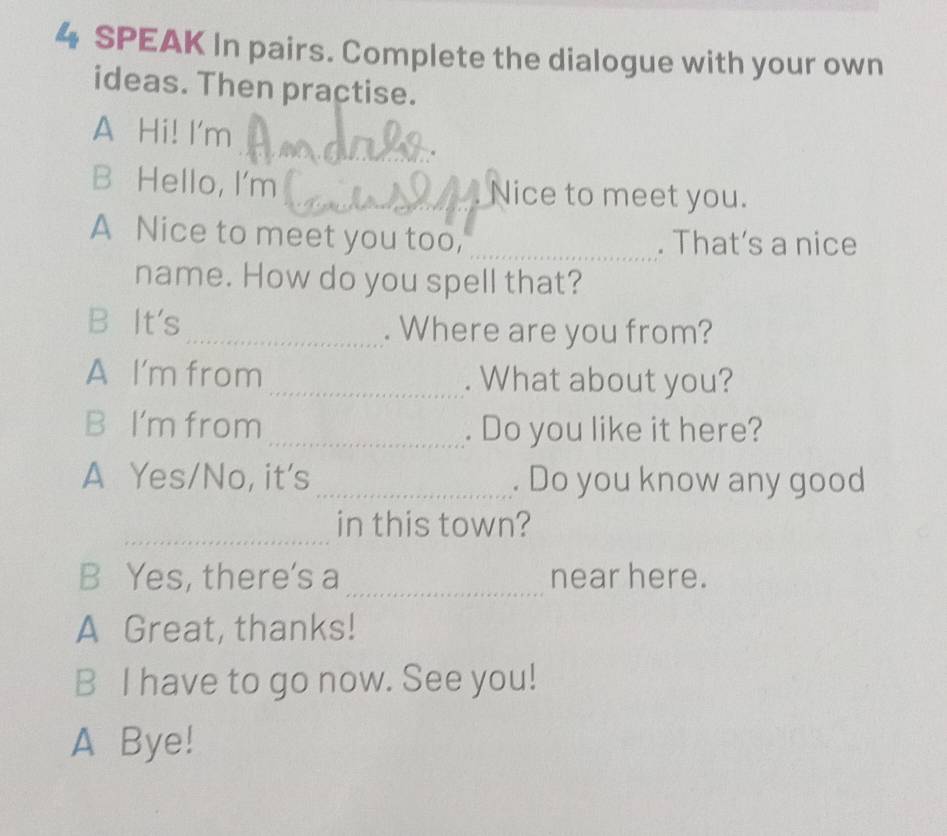 SPEAK In pairs. Complete the dialogue with your own 
ideas. Then practise. 
_ 
A Hi! I'm 
B Hello, I'm _Nice to meet you. 
A Nice to meet you too, _. That's a nice 
name. How do you spell that? 
B It's_ . Where are you from? 
A I'm from _. What about you? 
B I'm from _. Do you like it here? 
A Yes/No, it's _. Do you know any good 
_ 
in this town? 
_ 
B Yes, there's a near here. 
A Great, thanks! 
B I have to go now. See you! 
A Bye!