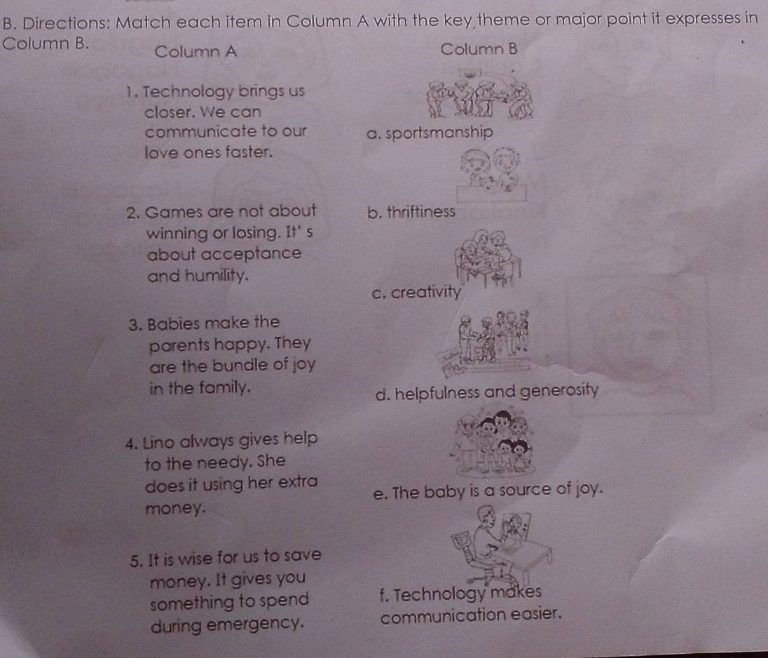 Directions: Match each item in Column A with the key theme or major point it expresses in
Column B. Column A Column B
1. Technology brings us
closer. We can
communicate to our a. sportsmanship
love ones faster.
2. Games are not about b. thriftiness
winning or losing. It' s
about acceptance
and humility.
c. creativity
3. Babies make the
parents happy. They
are the bundle of joy
in the family.
d. helpfulness and generosity
4. Lino always gives help
to the needy. She
does it using her extra e. The baby is a source of joy.
money.
5. It is wise for us to save
money. It gives you
something to spend f. Technology makes
during emergency. communication easier.