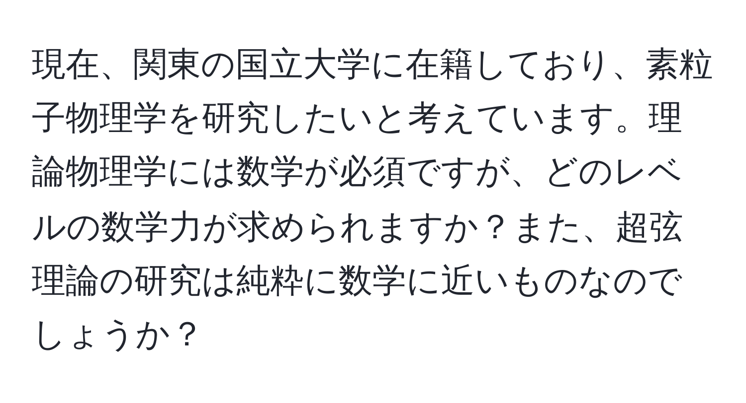 現在、関東の国立大学に在籍しており、素粒子物理学を研究したいと考えています。理論物理学には数学が必須ですが、どのレベルの数学力が求められますか？また、超弦理論の研究は純粋に数学に近いものなのでしょうか？