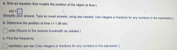 Give an equation that models the position of the object at time t
s(t)= -
(Simplify your answer. Type an exact answer, using xas needed. Use integers or fractions for any numbers in the expression.) 
b. Determine the position at time I=1.06 s00. 
□ units (flound to the nearest hundredth as needed.) 
s. Find the frequency. 
oscillation per sec (Use integers or fractions for any numbers in the expression.)