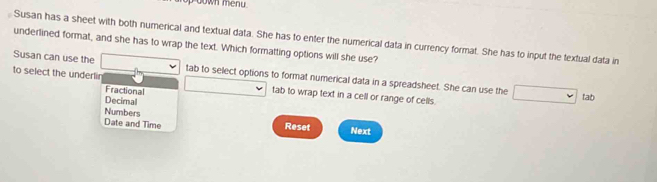 down menu .
Susan has a sheet with both numerical and textual data. She has to enter the numerical data in currency format. She has to input the textual data in
underlined format, and she has to wrap the text. Which formatting options will she use?
Susan can use the tab to select options to format numerical data in a spreadsheet. She can use the
to select the underlin tab to wrap text in a cell or range of cells.
Fractional
Decirnal
tab
Numbers
Date and Time Reset Next