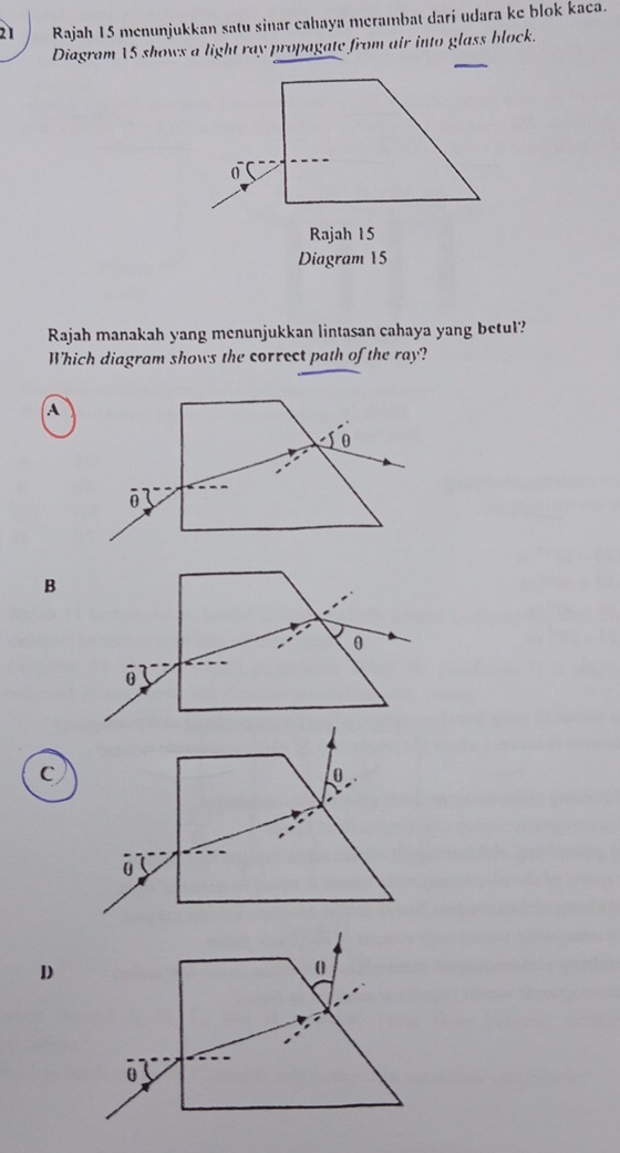 Rajah 15 menunjukkan satu sinar cahaya merambat darí udara ke blok kaca.
Diagram VS shows a light ray propagate from air into glass block.
Diagram 15
Rajah manakah yang menunjukkan lintasan cahaya yang betul?
Which diagram shows the correct path of the ray?
A
0
ō
B
c
0
U
D
(