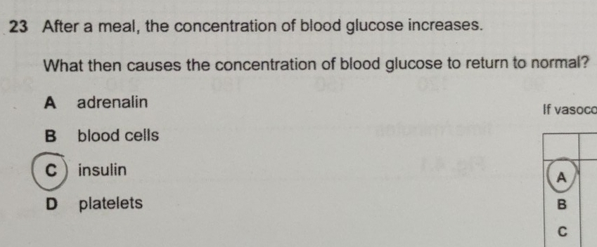 After a meal, the concentration of blood glucose increases.
What then causes the concentration of blood glucose to return to normal?
A adrenalin
If vasoco
B blood cells
Cinsulin
A
D platelets B
C