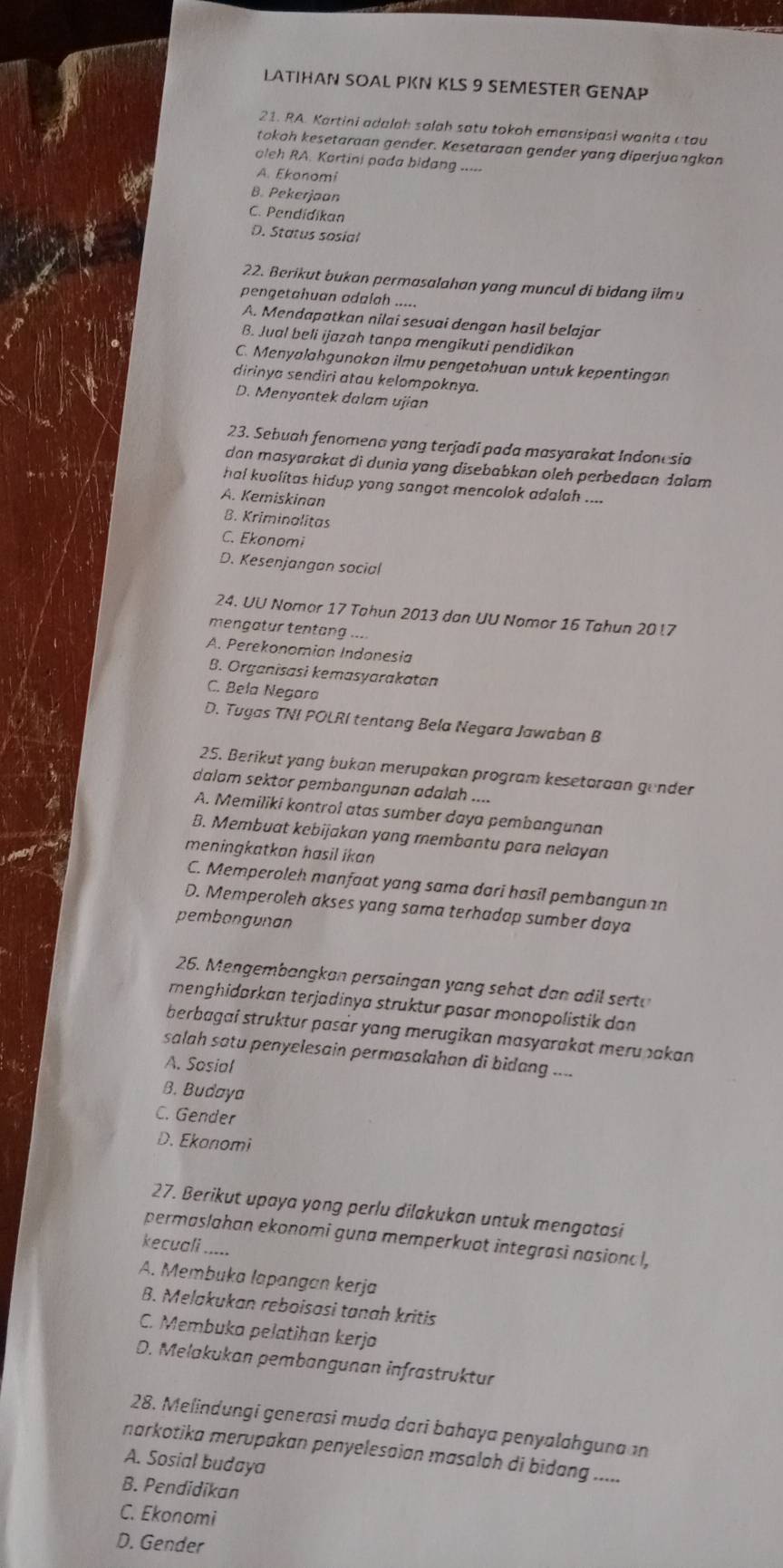 LATIHAN SOAL PKN KLS 9 SEMESTER GENAP
21. RA. Kartini adalah salah satu tokoh emansipasi wanita atau
tokoh kesetaraan gender. Kesetaraan gender yang diperjuangkan
oleh RA. Kortini pada bidang
A. Ekonomi
B. Pekerjaan
C. Pendidikan
D. Status sosial
22. Berikut bukan permasalahan yang muncul di bidang ilmu
pengetahuan adalah .....
A. Mendapatkan nilai sesuai dengan hasil belajar
B. Jual beli ijazah tanpa mengikuti pendidikan
C. Menyalahgunakan ilmu pengetohuan untuk kepentingan
dirinya sendiri atau kelompoknya.
D. Menyontek dalam ujian
23. Sebuah fenomena yang terjadi pada masyarakat Indonesia
dan masyarakat di dunia yang disebabkan oleh perbedaan dalam
hal kuolitas hidup yang sangot mencolok adalah ....
A. Kemiskinan
B. Kriminalitas
C. Ekonomi
D. Kesenjangan social
24. UU Nomor 17 Tahun 2013 dan UU Nomor 16 Tahun 20 !7
mengatur tentang ....
A. Perekonomian Indonesia
B. Organisasi kemasyarakatan
C. Bela Negara
D. Tugas TNI POLRI tentang Bela Negara Jawaban B
25. Berikut yang bukan merupakan program kesetoraan gender
dalom sektor pembangunan adalah ....
A. Memiliki kontrol atas sumber daya pembangunan
B. Membuat kebijakan yang membantu para nelayan
meningkatkan hasil ikan
C. Memperoleh manfaat yang sama dari hasil pembangun 1n
D. Memperoleh akses yang sama terhadop sumber daya
pembongunan
26. Mengembangkan persaingan yang sehat dan adil sertu
renghidarkan terjadinya struktur pasar monopolistik dan
berbagaí struktur pasär yang merugikan masyarakat merupakan 
salah satu penyelesain permasalahan di bidang ....
A. Sosial
B. Budaya
C. Gender
D. Ekanomi
27. Berikut upaya yong perlu dilakukan untuk mengatasi
permaslahan ekonomi guna memperkuot integrasi nasional,
kecuali .....
A. Membuka lapangan kerja
B. Melakukan reboisasi tanah kritis
C. Membuka pelatihan kerjo
D. Melakukan pembangunan infrastruktur
28. Melindungi generasi muda dari bahaya penyalahguna an
narkotika merupakan penyelesaian masalah di bidang .....
A. Sosial budaya
B. Pendidikan
C. Ekonomi
D. Gender