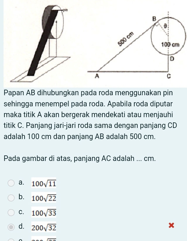 Papan AB dihubungkan pada roda menggunakan pin
sehingga menempel pada roda. Apabila roda diputar
maka titik A akan bergerak mendekati atau menjauhi
titik C. Panjang jari-jari roda sama dengan panjang CD
adalah 100 cm dan panjang AB adalah 500 cm.
Pada gambar di atas, panjang AC adalah ... cm.
a. 100sqrt(11)
b. 100sqrt(22)
C. 100sqrt(33)
d. 200sqrt(32)
x