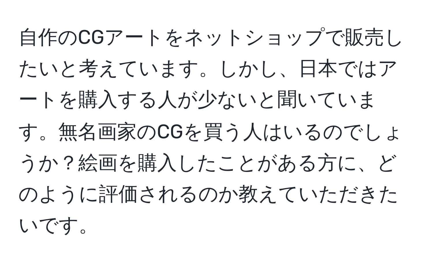 自作のCGアートをネットショップで販売したいと考えています。しかし、日本ではアートを購入する人が少ないと聞いています。無名画家のCGを買う人はいるのでしょうか？絵画を購入したことがある方に、どのように評価されるのか教えていただきたいです。