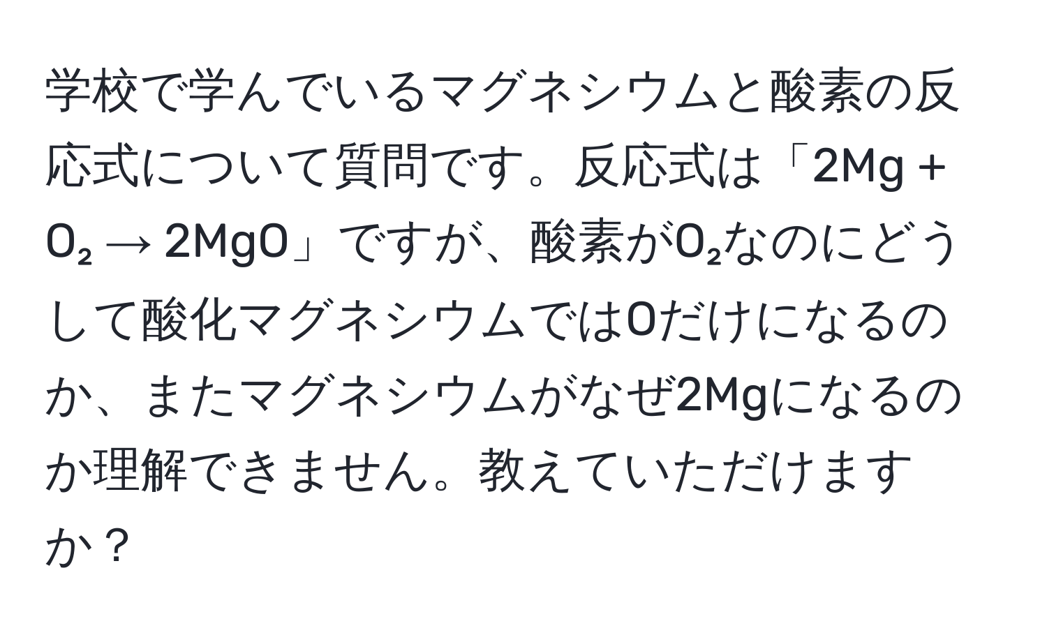 学校で学んでいるマグネシウムと酸素の反応式について質問です。反応式は「2Mg + O₂ → 2MgO」ですが、酸素がO₂なのにどうして酸化マグネシウムではOだけになるのか、またマグネシウムがなぜ2Mgになるのか理解できません。教えていただけますか？