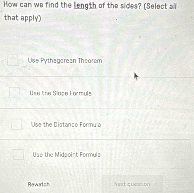 How can we find the length of the sides? (Select all
that apply)
Use Pythagorean Theorem
Use the Slope Formula
Use the Distance Formula
Use the Midpoint Formula
Rewatch Next question