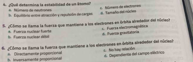 ¿Qué determina la estabilidad de un átomo?
c. Número de electrones
a. Número de neutrones
b. Equilibrio entre atracción y repulsión de cargas d. Tamaño del núcleo
5. ¿Cómo se llama la fuerza que mantiene a los electrones en órbita alrededor del núcleo?
a Fuerza nuclear fuerte c. Fuerza electromagnética
b. Fuerza nuclear débil d. Fuerza gravitatoria
6. ¿Cómo se llama la fuerza que mantiene a los electrones en órbita alrededor del núcleo?
a. Directamente proporcional c. No hay relación
b. Inversamente proporcional d. Dependiente del campo eléctrico