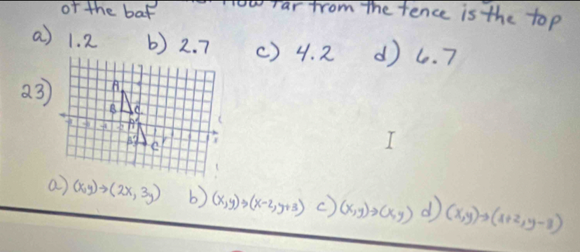 of the baf yow ar from the fence is the top
a) 1. 2 b) 2. 7 () 4. 2 d) 6. 7
a 3)
a) (x,y)to (2x,3y) b) (x,y)to (x-2,y+3) c) (x,y)to (x,y) d (x,y)to (x+2,y-3)