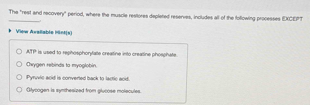 The "rest and recovery" period, where the muscle restores depleted reserves, includes all of the following processes EXCEPT
.
View Available Hint(s)
ATP is used to rephosphorylate creatine into creatine phosphate.
Oxygen rebinds to myoglobin.
Pyruvic acid is converted back to lactic acid.
Glycogen is synthesized from glucose molecules.