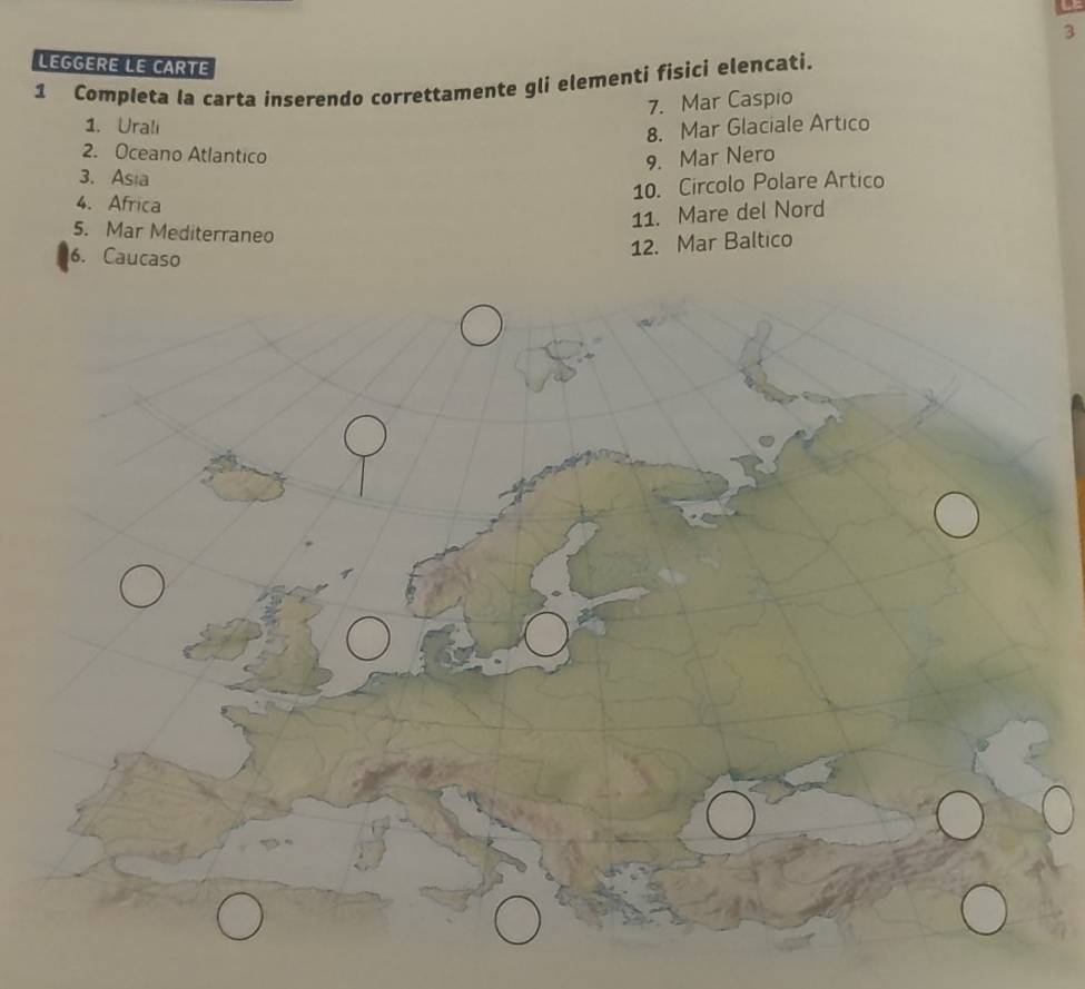 LEGGERE LE CARTE 
1 Completa la carta inserendo correttamente gli elementi fisici elencati. 
7. Mar Caspio 
1. Uralı 
8. Mar Glaciale Artico 
2. Oceano Atlantico 
9. Mar Nero 
3. Asia 
10. Circolo Polare Artico 
4. Africa 
11. Mare del Nord 
5. Mar Mediterraneo 
6. Caucaso 
12. Mar Baltico