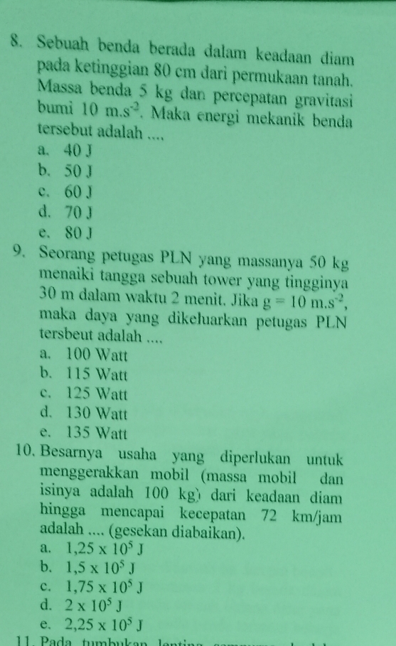 Sebuah benda berada dalam keadaan diam
pada ketinggian 80 cm đari permukaan tanah.
Massa benda 5 kg dan percepatan gravitasi
bumi 10m.s^(-2). Maka energi mekanik benda
tersebut adalah ....
a. 40 J
b. 50 J
c. 60 J
d. 70 J
e. 80 J
9. Seorang petugas PLN yang massanya 50 kg
menaiki tangga sebuah tower yang tingginya
30 m dalam waktu 2 menit. Jika g=10m.s^(-2), 
maka daya yang dikełuarkan petugas PLN
tersbeut adalah ....
a. 100 Watt
b. 115 Watt
c. 125 Watt
d. 130 Watt
e. 135 Watt
10. Besarnya usaha yang diperlukan untuk
menggerakkan mobil (massa mobil dan
isinya adalah 100 kg) dari keadaan diam
hingga mencapai kecepatan 72 km/jam
adalah .... (gesekan diabaikan).
a. 1,25* 10^5J
b. 1,5* 10^5J
c. 1,75* 10^5J
d. 2* 10^5J
e. 2,25* 10^5J